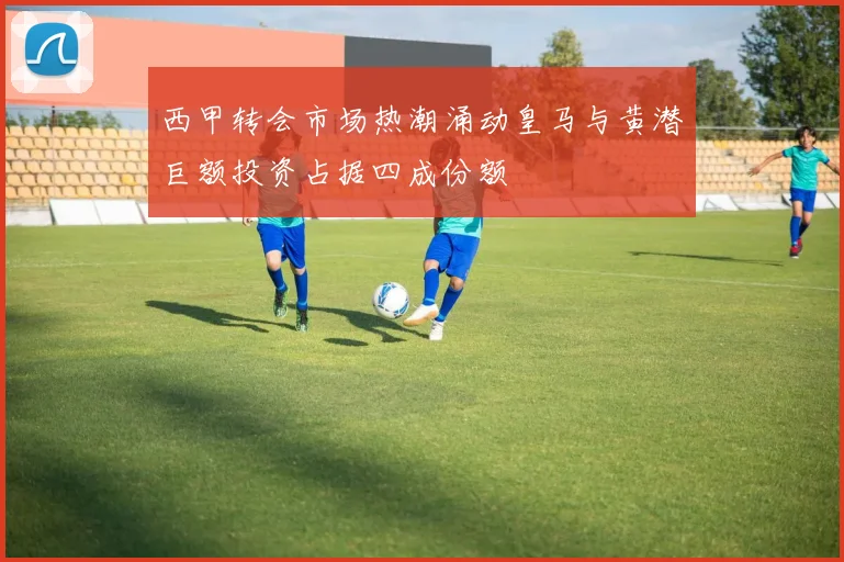 西甲转会市场热潮涌动皇马与黄潜巨额投资占据四成份额
