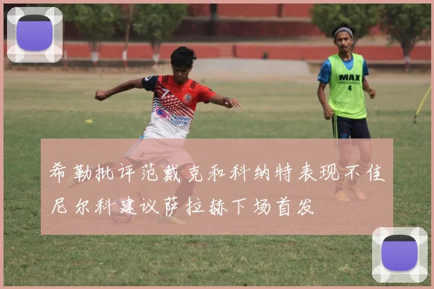 希勒批评范戴克和科纳特表现不佳尼尔科建议萨拉赫下场首发